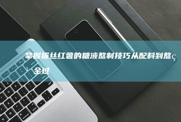 掌握拔丝红薯的糖液熬制技巧：从配料到熬糖全过程详解